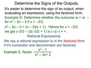 Example D. Determine whether the outcome is + or –
for x2 – 2x – 3 if x = –3/2.
x2 – 2x – 3 = (x – 3)(x + 1). Hence for x = –3/2,
we get (–3/2 – 3)(–3/2 + 1) is (–)(–) = + .
Determine the Signs of the Outputs.
Rational Expressions
We say a rational expression is in the factored form
if it's numerator and denominator are factored.
Example E. Factor
x2 – 1
x2 – 3x+ 2
It's easier to determine the sign of an output, when
evaluating an expression, using the factored form.
 