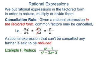 Rational Expressions
We put rational expressions in the factored form
in order to reduce, multiply or divide them.
Example F. Reduce x2 – 1
x2 – 3x+ 2
x*y
x*z =
x*y
x*z =
y
z
A rational expression that can't be cancelled any
further is said to be reduced.
Cancellation Rule: Given a rational expression in
the factored form, common factors may be cancelled,
i.e.
 