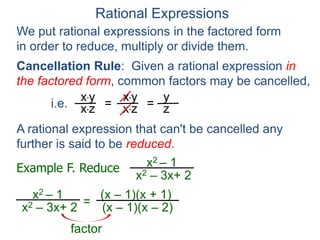Rational Expressions
We put rational expressions in the factored form
in order to reduce, multiply or divide them.
Example F. Reduce x2 – 1
x2 – 3x+ 2
x2 – 1
x2 – 3x+ 2 =
(x – 1)(x + 1)
(x – 1)(x – 2)
x*y
x*z =
x*y
x*z =
y
z
A rational expression that can't be cancelled any
further is said to be reduced.
factor
Cancellation Rule: Given a rational expression in
the factored form, common factors may be cancelled,
i.e.
 