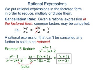 Rational Expressions
We put rational expressions in the factored form
in order to reduce, multiply or divide them.
Example F. Reduce x2 – 1
x2 – 3x+ 2
x2 – 1
x2 – 3x+ 2 =
(x – 1)(x + 1)
(x – 1)(x – 2)
x*y
x*z =
x*y
x*z =
y
z
A rational expression that can't be cancelled any
further is said to be reduced.
= (x + 1)
(x – 2)
factor
Cancellation Rule: Given a rational expression in
the factored form, common factors may be cancelled,
i.e.
 