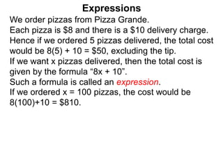 We order pizzas from Pizza Grande.
Each pizza is $8 and there is a $10 delivery charge.
Hence if we ordered 5 pizzas delivered, the total cost
would be 8(5) + 10 = $50, excluding the tip.
If we want x pizzas delivered, then the total cost is
given by the formula “8x + 10”.
Such a formula is called an expression.
Expressions
If we ordered x = 100 pizzas, the cost would be
8(100)+10 = $810.
 