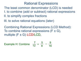 Rational Expressions
The least common denominator (LCD) is needed
I. to combine (add or subtract) rational expressions
Example H: Combine
7
12
5
8
+ –
16
9
Combining Rational Expressions (LCD Method):
To combine rational expressions (F ± G),
multiple (F ± G)* LCD/LCD,
II. to simplify complex fractions
III. to solve rational equations (later)
 