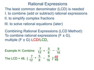 Rational Expressions
The least common denominator (LCD) is needed
I. to combine (add or subtract) rational expressions
Example H: Combine
7
12
5
8
+ –
16
9
The LCD = 48, ( )*
48
7
12
5
8
+ –
16
9
Combining Rational Expressions (LCD Method):
To combine rational expressions (F ± G),
multiple (F ± G)* LCD/LCD,
48
II. to simplify complex fractions
III. to solve rational equations (later)
 