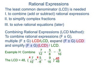 Rational Expressions
The least common denominator (LCD) is needed
I. to combine (add or subtract) rational expressions
Example H: Combine
7
12
5
8
+ –
16
9
The LCD = 48, ( )*
48
67
12
5
8
+ –
16
94
Combining Rational Expressions (LCD Method):
To combine rational expressions (F ± G),
multiple (F ± G)* LCD/LCD, expand (F ± G)* LCD
and simplify (F ± G)(LCD) / LCD.
48
II. to simplify complex fractions
III. to solve rational equations (later)
 
