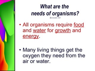 What are the  needs of organisms? Lesson 1-3 All organisms require  food  and  water  for  growth  and  energy . Many living things get the oxygen they need from the air or water.   