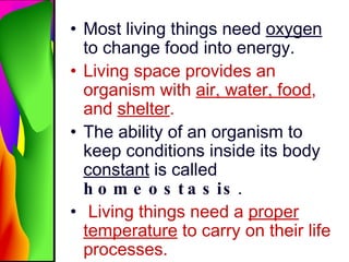 Most living things need  oxygen  to change food into energy. Living space provides an organism with  air, water, food , and  shelter . The ability of an organism to keep conditions inside its body  constant  is called  homeostasis . Living things need a  proper temperature  to carry on their life processes. 