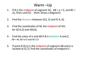 Warm –Up
1.   If B is the midpoint of segment AC, AB = x + 5, and BC =
     2x, find x and AC. (Hint: Draw a diagram!)

2.   Find the distance between E(3, 2) and F(-4, 6).

3.   Find the coordinates of M, the midpoint of GH,
     for G(-6,2) and H(4,6).

4.   Find the value of x and AB if B is between A and C,
     AB = 4x, BC=x+2 and AC=12

5.   If point B (9,1) is the midpoint of segment AB and A is
     located at (5,7), find the coordinates of endpoint C.
 