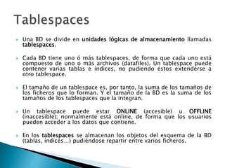  Una BD se divide en unidades lógicas de almacenamiento llamadas
tablespaces.
 Cada BD tiene uno ó más tablespaces, de forma que cada uno está
compuesto de uno o más archivos (datafiles). Un tablespace puede
contener varias tablas e índices, no pudiendo éstos extenderse a
otro tablespace.
 El tamaño de un tablespace es, por tanto, la suma de los tamaños de
los ficheros que lo forman. Y el tamaño de la BD es la suma de los
tamaños de los tablespaces que la integran.
 Un tablespace puede estar ONLINE (accesible) u OFFLINE
(inaccesible); normalmente está online, de forma que los usuarios
pueden acceder a los datos que contiene.
 En los tablespaces se almacenan los objetos del esquema de la BD
(tablas, índices…) pudiéndose repartir entre varios ficheros.
 