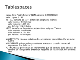espec_fich: ‘path/fichero’ [SIZE número [K|M] [REUSE]
valor: bytes K | M
INITIAL: tamaño de la 1ª extensión asignada. Tienen:
valor mínimo: 4.096 bytes
valor máximo: 4.095 Mb
por defecto: 10.240 bytes
NEXT: tamaño de la próxima extensión a asignar. Tienen:
valor mínimo: 2.048 bytes
valor máximo: 4.095 Mb
por defecto: 10.240 bytes
MAXEXTENTS: número máximo de extensiones permitidas. Por defecto:
9.999
MINEXTENTS: número de extensiones a reservar cuando se crea el
segmento. Por defecto: 1
PCTINCREASE: porcentaje de incremento que se aplicará para calcular el
tamaño de la siguiente extensión respecto de la anterior. Por defecto:
50%
 