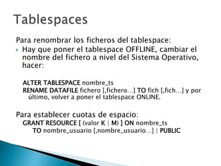 Para renombrar los ficheros del tablespace:
 Hay que poner el tablespace OFFLINE, cambiar el
nombre del fichero a nivel del Sistema Operativo,
hacer:
ALTER TABLESPACE nombre_ts
RENAME DATAFILE fichero [,fichero…] TO fich [,fich…] y por
último, volver a poner el tablespace ONLINE.
Para establecer cuotas de espacio:
GRANT RESOURCE [ (valor K | M) ] ON nombre_ts
TO nombre_usuario [,nombre_usuario…] | PUBLIC
 