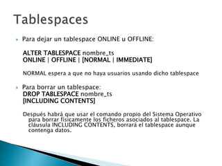  Para dejar un tablespace ONLINE u OFFLINE:
ALTER TABLESPACE nombre_ts
ONLINE | OFFLINE | [NORMAL | IMMEDIATE]
NORMAL espera a que no haya usuarios usando dicho tablespace
 Para borrar un tablespace:
DROP TABLESPACE nombre_ts
[INCLUDING CONTENTS]
Después habrá que usar el comando propio del Sistema Operativo
para borrar físicamente los ficheros asociados al tablespace. La
cláusula INCLUDING CONTENTS, borrará el tablespace aunque
contenga datos.
 