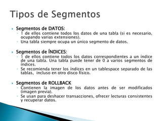  Segmentos de DATOS:
◦ 1 de ellos contiene todos los datos de una tabla (si es necesario,
ocupando varias extensiones).
◦ Una tabla siempre ocupa un único segmento de datos.
 Segmentos de ÍNDICES:
◦ 1 de ellos contiene todos los datos correspondientes a un índice
de una tabla. Una tabla puede tener de 0 a varios segmentos de
índices.
◦ Se recomienda tener los índices en un tablespace separado de las
tablas, incluso en otro disco físico.
 Segmentos de ROLLBACK
◦ Contienen la imagen de los datos antes de ser modificados
(imagen previa).
◦ Se usan para deshacer transacciones, ofrecer lecturas consistentes
y recuperar datos.
 