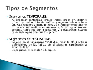  Segmentos TEMPORALES:
◦ Al procesar sentencias (create index, order by, distinct,
group by, union, join sin índices y algunas subconsultas),
ORACLE requiere a menudo zonas de trabajo temporales en
los pasos intermedios de tratamiento. Estos segmentos son
creados conforme son necesarios y desaparecen cuando
termina la operación que los generó.
 Segmentos de BOOTSTRAP
◦ Se crea en el tablespace SYSTEM al crear la BD. Contiene
definiciones de las tablas del diccionario, cargándose al
arrancar la BD.
◦ Es pequeño, menos de 50 bloques.
 