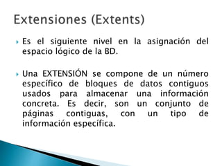  Es el siguiente nivel en la asignación del
espacio lógico de la BD.
 Una EXTENSIÓN se compone de un número
específico de bloques de datos contiguos
usados para almacenar una información
concreta. Es decir, son un conjunto de
páginas contiguas, con un tipo de
información específica.
 