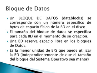  Un BLOQUE DE DATOS (datablocks) se
corresponde con un número específico de
bytes de espacio físico de la BD en el disco.
 El tamaño del bloque de datos se especifica
para cada BD en el momento de su creación.
 Una BD reserva espacio libre en los bloques
de Datos.
 Es la menor unidad de E/S que puede utilizar
la BD (independientemente de que el tamaño
del bloque del Sistema Operativo sea menor)
 
