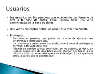  Los usuarios son las personas que acceden de una forma o de
otra a la base de datos. Cada usuario tiene una vista
determinada de la base de datos.
 Hay varios conceptos sobre los usuarios a tener en cuenta.
 Privilegios
◦ Controlan el permiso que posee un usuario de ejecutar una
determinada instrucción SQL.
◦ Un usuario que quiera crear una tabla, deberá tener el privilegio (o
permiso) adecuado para ello.
◦ Además se pueden colocar privilegios en los objetos, es decir, un
usuario propietario de una tabla puede otorgar privilegios a esa
tabla (se trataría de un privilegio a nivel de objeto) para que haya
otros usuarios que la puedan usar.
 