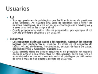  Rol
◦ Son agrupaciones de privilegios que facilitan la tarea de gestionar
a los usuarios. Así cuando una serie de usuarios van a tener los
mismos privilegios, se crea un rol que contenga esos privilegios y
a esos usuarios se les asigna el rol.
◦ Oracle proporciona varios roles ya preparados, por ejemplo el rol
DBA da privilegio absoluto a un usuario.
 Esquemas
◦ Los esquemas están asociados a los usuarios. Agrupan los objetos
lógicos que pertenecen al usuario. Es decir es el conjunto de
tablas, vistas, sinónimos, instantáneas, enlaces de base de datos,
procedimientos y funciones, paquetes,...
◦ Cada usuario tiene su propio esquema y, en principio, un usuario
no tiene acceso a los elementos de otro usuario, salvo que sea un
administrador o que otro usuario ceda el privilegio de utilización
de uno o más de sus objetos al resto de usuarios.
 
