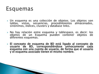  Un esquema es una colección de objetos. Los objetos son
tablas, vistas, secuencias, procedimientos almacenados,
sinónimos, índices, clusters y database links.
 No hay relación entre esquema y tablespace, es decir: los
objetos de un Esquema pueden contener objetos de
diferentes esquemas.
 El concepto de esquema de BD está ligado al concepto de
usuario de BD, correspondiéndose unívocamente cada
esquema con una cuenta de usuario, de forma que el usuario
y el esquema asociado tienen el mismo nombre.
 