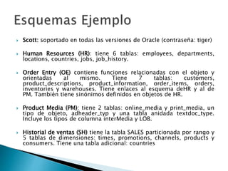  Scott: soportado en todas las versiones de Oracle (contraseña: tiger)
 Human Resources (HR): tiene 6 tablas: employees, departments,
locations, countries, jobs, job_history.
 Order Entry (OE) contiene funciones relacionadas con el objeto y
orientadas al mismo. Tiene 7 tablas: customers,
product_descriptions, product_information, order_items, orders,
inventories y warehouses. Tiene enlaces al esquema deHR y al de
PM. También tiene sinónimos definidos en objetos de HR.
 Product Media (PM): tiene 2 tablas: online_media y print_media, un
tipo de objeto, adheader_typ y una tabla anidada textdoc_type.
Incluye los tipos de columna interMedia y LOB.
 Historial de ventas (SH) tiene la tabla SALES particionada por rango y
5 tablas de dimensiones: times, promotions, channels, products y
consumers. Tiene una tabla adicional: countries
 