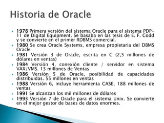  1978 Primera versión del sistema Oracle para el sistema PDP-
11 de Digital Equipment. Se basaba en las tesis de E. F. Codd
y se convierte en el primer RDBMS comercial.
 1980 Se crea Oracle Systems, empresa propietaria del DBMS
Oracle
 1981 Versión 3 de Oracle, escrita en C (2,5 millones de
dólares en ventas)
 1984 Versión 4, conexión cliente / servidor en sistema
VAX/VMS. 13 millones de Ventas
 1986 Versión 5 de Oracle, posibilidad de capacidades
distribuidas. 55 millones en ventas
 1988 Versión 6, incluye herramienta CASE, 188 millones de
ventas
 1991 Se alcanzan los mil millones de dólares
 1993 Versión 7 de Oracle para el sistema Unix. Se convierte
en el mejor gestor de bases de datos enormes.
 