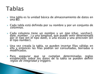  Una tabla es la unidad básica de almacenamiento de datos en
una BD.
 Cada tabla está definida por su nombre y por un conjunto de
columnas.
 Cada columna tiene un nombre y un tipo (char, varchar2,
date, number…) y una longitud, que puede venir determinada
por el tipo (en el tipo date), o una escala y una precisión (en
el tipo number).
 Una vez creada la tabla, se pueden insertar filas válidas en
ella y entonces las filas podrán ser consultadas, borradas o
modificadas.
 Para asegurar que se cumplan determinadas reglas
establecidas sobre los datos de la tabla se pueden definir
reglas de integridad y triggers.
 