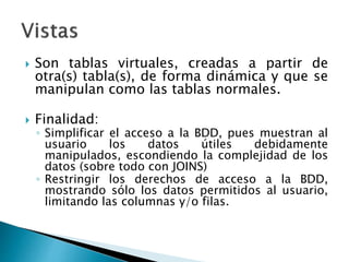  Son tablas virtuales, creadas a partir de
otra(s) tabla(s), de forma dinámica y que se
manipulan como las tablas normales.
 Finalidad:
◦ Simplificar el acceso a la BDD, pues muestran al
usuario los datos útiles debidamente
manipulados, escondiendo la complejidad de los
datos (sobre todo con JOINS)
◦ Restringir los derechos de acceso a la BDD,
mostrando sólo los datos permitidos al usuario,
limitando las columnas y/o filas.
 