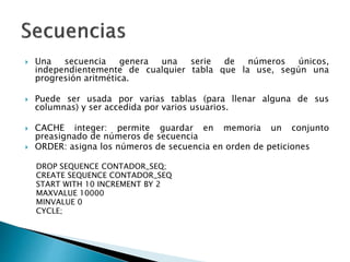  Una secuencia genera una serie de números únicos,
independientemente de cualquier tabla que la use, según una
progresión aritmética.
 Puede ser usada por varias tablas (para llenar alguna de sus
columnas) y ser accedida por varios usuarios.
 CACHE integer: permite guardar en memoria un conjunto
preasignado de números de secuencia
 ORDER: asigna los números de secuencia en orden de peticiones
DROP SEQUENCE CONTADOR_SEQ;
CREATE SEQUENCE CONTADOR_SEQ
START WITH 10 INCREMENT BY 2
MAXVALUE 10000
MINVALUE 0
CYCLE;
 
