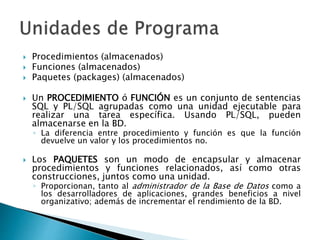  Procedimientos (almacenados)
 Funciones (almacenados)
 Paquetes (packages) (almacenados)
 Un PROCEDIMIENTO ó FUNCIÓN es un conjunto de sentencias
SQL y PL/SQL agrupadas como una unidad ejecutable para
realizar una tarea específica. Usando PL/SQL, pueden
almacenarse en la BD.
◦ La diferencia entre procedimiento y función es que la función
devuelve un valor y los procedimientos no.
 Los PAQUETES son un modo de encapsular y almacenar
procedimientos y funciones relacionados, así como otras
construcciones, juntos como una unidad.
◦ Proporcionan, tanto al administrador de la Base de Datos como a
los desarrolladores de aplicaciones, grandes beneficios a nivel
organizativo; además de incrementar el rendimiento de la BD.
 