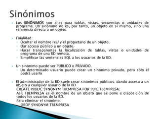  Los SINÓNIMOS son alias para tablas, vistas, secuencias o unidades de
programa. Un sinónimo no es, por tanto, un objeto en sí mismo, sino una
referencia directa a un objeto.
 Finalidad:
◦ Ocultar el nombre real y el propietario de un objeto.
◦ Dar acceso público a un objeto.
◦ Hacer transparentes la localización de tablas, vistas o unidades de
programa de una BD remota.
◦ Simplificar las sentencias SQL a los usuarios de la BD.
 Un sinónimo puede ser PÚBLICO o PRIVADO.
◦ Un determinado usuario puede crear un sinónimo privado, pero sólo él
podrá usarlo
 El administrador de la BD suele crear sinónimos públicos, dando acceso a un
objeto a cualquier usuario de la BD
CREATE PUBLIC SYNONYM TBEMPRESA FOR PEPE.TBEMPRESA;
Así, TBEMPRESA es el nombre de un objeto que se pone a disposición de
todos los usuarios de la BD.
Para eliminar el sinónimo:
DROP SYNONYM TBEMPRESA
 