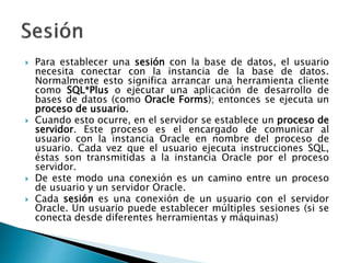  Para establecer una sesión con la base de datos, el usuario
necesita conectar con la instancia de la base de datos.
Normalmente esto significa arrancar una herramienta cliente
como SQL*Plus o ejecutar una aplicación de desarrollo de
bases de datos (como Oracle Forms); entonces se ejecuta un
proceso de usuario.
 Cuando esto ocurre, en el servidor se establece un proceso de
servidor. Este proceso es el encargado de comunicar al
usuario con la instancia Oracle en nombre del proceso de
usuario. Cada vez que el usuario ejecuta instrucciones SQL,
éstas son transmitidas a la instancia Oracle por el proceso
servidor.
 De este modo una conexión es un camino entre un proceso
de usuario y un servidor Oracle.
 Cada sesión es una conexión de un usuario con el servidor
Oracle. Un usuario puede establecer múltiples sesiones (si se
conecta desde diferentes herramientas y máquinas)
 