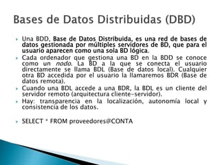  Una BDD, Base de Datos Distribuida, es una red de bases de
datos gestionada por múltiples servidores de BD, que para el
usuario aparecen como una sola BD lógica.
 Cada ordenador que gestiona una BD en la BDD se conoce
como un nodo. La BD a la que se conecta el usuario
directamente se llama BDL (Base de datos local). Cualquier
otra BD accedida por el usuario la llamaremos BDR (Base de
datos remota).
 Cuando una BDL accede a una BDR, la BDL es un cliente del
servidor remoto (arquitectura cliente-servidor).
 Hay: transparencia en la localización, autonomía local y
consistencia de los datos.
 SELECT * FROM proveedores@CONTA
 