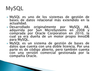  MySQL es uno de los sistemas de gestión de
bases de datos relacional más extendido en la
actualidad.
 Desarrollado originalmente por MySQL AB,
adquirida por Sun MicroSystems en 2008 y
comprada por Oracle Corporation en 2010, la
cual ya era dueña de un motor propio InnoDB
para MySQL.
 MySQL es un sistema de gestión de bases de
datos que cuenta con una doble licencia. Por una
parte es de código abierto, pero también cuenta
con una versión comercial gestionada por la
compañía Oracle.
 