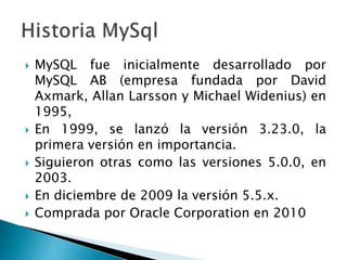  MySQL fue inicialmente desarrollado por
MySQL AB (empresa fundada por David
Axmark, Allan Larsson y Michael Widenius) en
1995,
 En 1999, se lanzó la versión 3.23.0, la
primera versión en importancia.
 Siguieron otras como las versiones 5.0.0, en
2003.
 En diciembre de 2009 la versión 5.5.x.
 Comprada por Oracle Corporation en 2010
 