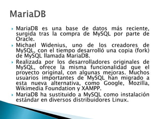  MariaDB es una base de datos más reciente,
surgida tras la compra de MySQL por parte de
Oracle.
 Michael Widenius, uno de los creadores de
MySQL, con el tiempo desarrolló una copia (fork)
de MySQL llamada MariaDB.
 Realizada por los desarrolladores originales de
MySQL, ofrece la misma funcionalidad que el
proyecto original, con algunas mejoras. Muchos
usuarios importantes de MySQL han migrado a
esta nueva alternativa, como Google, Mozilla,
Wikimedia Foundation y XAMPP.
 MariaDB ha sustituido a MySQL como instalación
estándar en diversos distribuidores Linux.
 