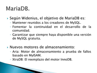  Según Widenius, el objetivo de MariaDB es:
◦ Mantener reunidos a los creadores de MySQL.
◦ Fomentar la continuidad en el desarrollo de la
comunidad.
◦ Garantizar que siempre haya disponible una versión
de MySQL gratuita.
 Nuevos motores de almacenamiento:
◦ Aria: Motor de almacenamiento a prueba de fallos
basado en MyISAM.
◦ XtraDB: El reemplazo del motor InnoDB.
 
