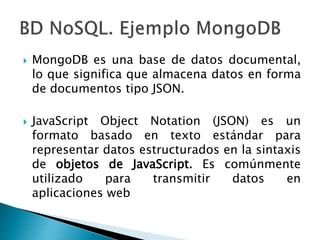  MongoDB es una base de datos documental,
lo que significa que almacena datos en forma
de documentos tipo JSON.
 JavaScript Object Notation (JSON) es un
formato basado en texto estándar para
representar datos estructurados en la sintaxis
de objetos de JavaScript. Es comúnmente
utilizado para transmitir datos en
aplicaciones web
 