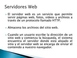  El servidor web es un servicio que permite
servir páginas web, fotos, videos y archivos a
través de un protocolo llamado HTTP.
 Almacena los archivos del sitio web.
 Cuando un usuario escribe la dirección de un
sitio web y comienza la búsqueda, el sistema
encuentra el servidor donde está alojado el
sitio y el servidor web se encarga de enviar el
contenido a nuestro navegador.
 
