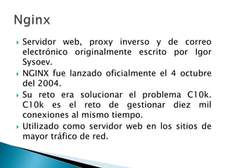  Servidor web, proxy inverso y de correo
electrónico originalmente escrito por Igor
Sysoev.
 NGINX fue lanzado oficialmente el 4 octubre
del 2004.
 Su reto era solucionar el problema C10k.
C10k es el reto de gestionar diez mil
conexiones al mismo tiempo.
 Utilizado como servidor web en los sitios de
mayor tráfico de red.
 