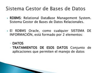  RDBMS: Relational DataBase Management System.
Sistema Gestor de Bases de Datos Relacionales.
 El RDBMS Oracle, como cualquier SISTEMA DE
INFORMACIÓN, está formado por 2 elementos:
◦ DATOS
◦ TRATAMIENTOS DE ESOS DATOS Conjunto de
aplicaciones que permiten el manejo de datos
 