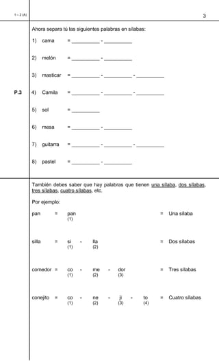 1 – 2 (A)
3
Ahora separa tú las siguientes palabras en sílabas:
1) cama = __________ - __________
2) melón = __________ - __________
3) masticar = __________ - __________ - __________
P.3 4) Camila = __________ - __________ - __________
5) sol = __________
6) mesa = __________ - __________
7) guitarra = __________ - __________ - __________
8) pastel = __________ - __________
También debes saber que hay palabras que tienen una sílaba, dos sílabas,
tres sílabas, cuatro sílabas, etc.
Por ejemplo:
pan = pan = Una sílaba
(1)
silla = si - lla = Dos sílabas
(1) (2)
comedor = co - me - dor = Tres sílabas
(1) (2) (3)
conejito = co - ne - ji - to = Cuatro sílabas
(1) (2) (3) (4)
 