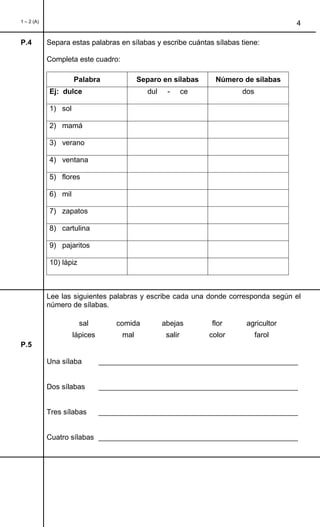 1 – 2 (A)
4
P.4 Separa estas palabras en sílabas y escribe cuántas sílabas tiene:
Completa este cuadro:
Palabra Separo en sílabas Número de sílabas
Ej: dulce dul - ce dos
1) sol
2) mamá
3) verano
4) ventana
5) flores
6) mil
7) zapatos
8) cartulina
9) pajaritos
10) lápiz
Lee las siguientes palabras y escribe cada una donde corresponda según el
número de sílabas.
sal comida abejas flor agricultor
lápices mal salir color farol
P.5
Una sílaba _________________________________________________
Dos sílabas _________________________________________________
Tres sílabas _________________________________________________
Cuatro sílabas _________________________________________________
 
