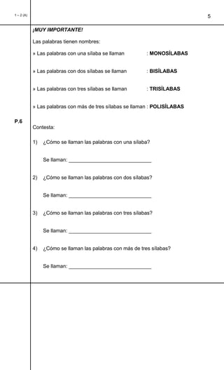 1 – 2 (A)
5
¡MUY IMPORTANTE!
Las palabras tienen nombres:
» Las palabras con una sílaba se llaman : MONOSÍLABAS
» Las palabras con dos sílabas se llaman : BISÍLABAS
» Las palabras con tres sílabas se llaman : TRISÍLABAS
» Las palabras con más de tres sílabas se llaman : POLISÍLABAS
P.6
Contesta:
1) ¿Cómo se llaman las palabras con una sílaba?
Se llaman: _____________________________
2) ¿Cómo se llaman las palabras con dos sílabas?
Se llaman: _____________________________
3) ¿Cómo se llaman las palabras con tres sílabas?
Se llaman: _____________________________
4) ¿Cómo se llaman las palabras con más de tres sílabas?
Se llaman: _____________________________
 