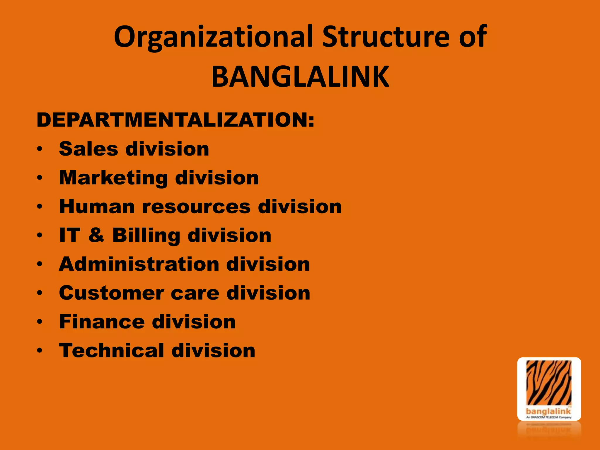 Organizational Structure of
BANGLALINK
DEPARTMENTALIZATION:
• Sales division
• Marketing division
• Human resources division
• IT & Billing division
• Administration division
• Customer care division
• Finance division
• Technical division

 
