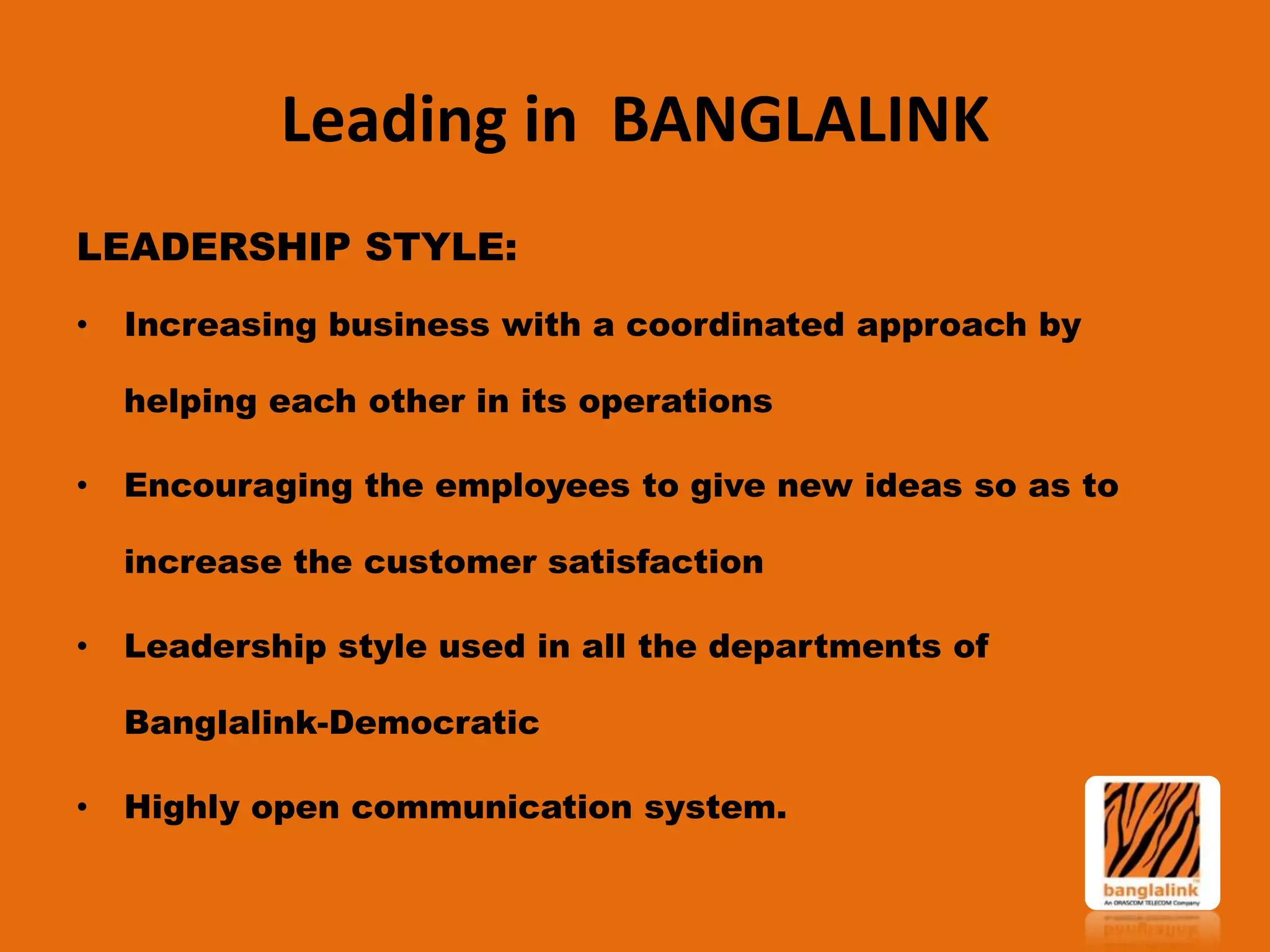 Leading in BANGLALINK
LEADERSHIP STYLE:
•

Increasing business with a coordinated approach by
helping each other in its operations

•

Encouraging the employees to give new ideas so as to

increase the customer satisfaction
•

Leadership style used in all the departments of
Banglalink-Democratic

•

Highly open communication system.

 