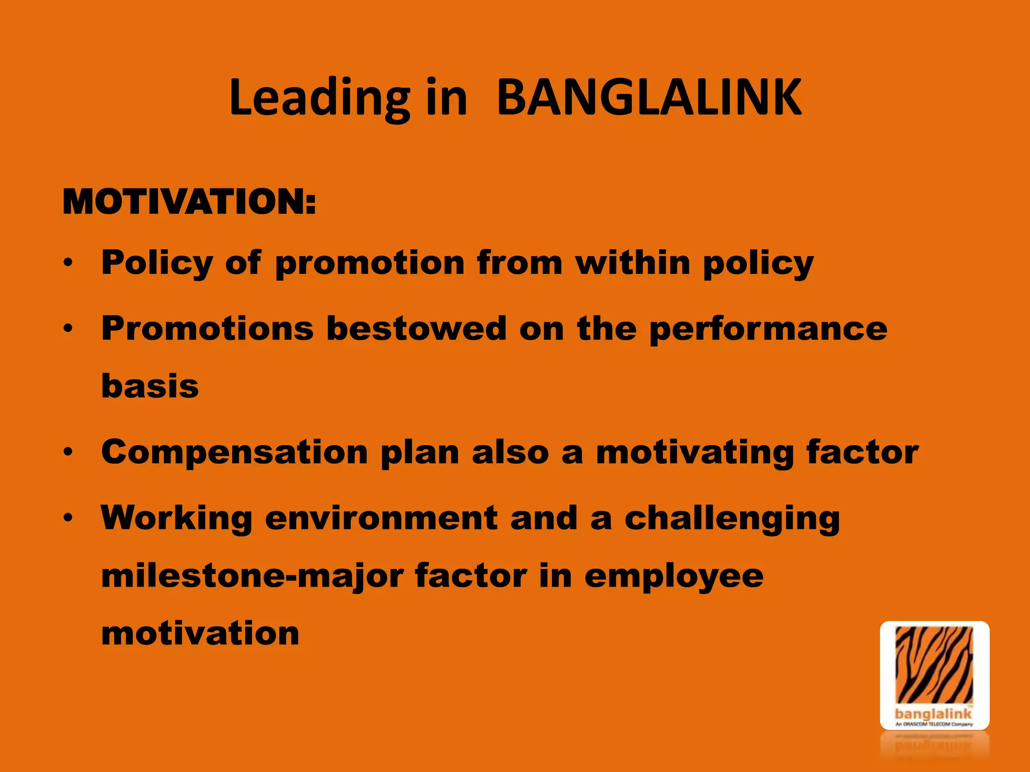 Leading in BANGLALINK
MOTIVATION:
• Policy of promotion from within policy
• Promotions bestowed on the performance
basis

• Compensation plan also a motivating factor
• Working environment and a challenging
milestone-major factor in employee

motivation

 