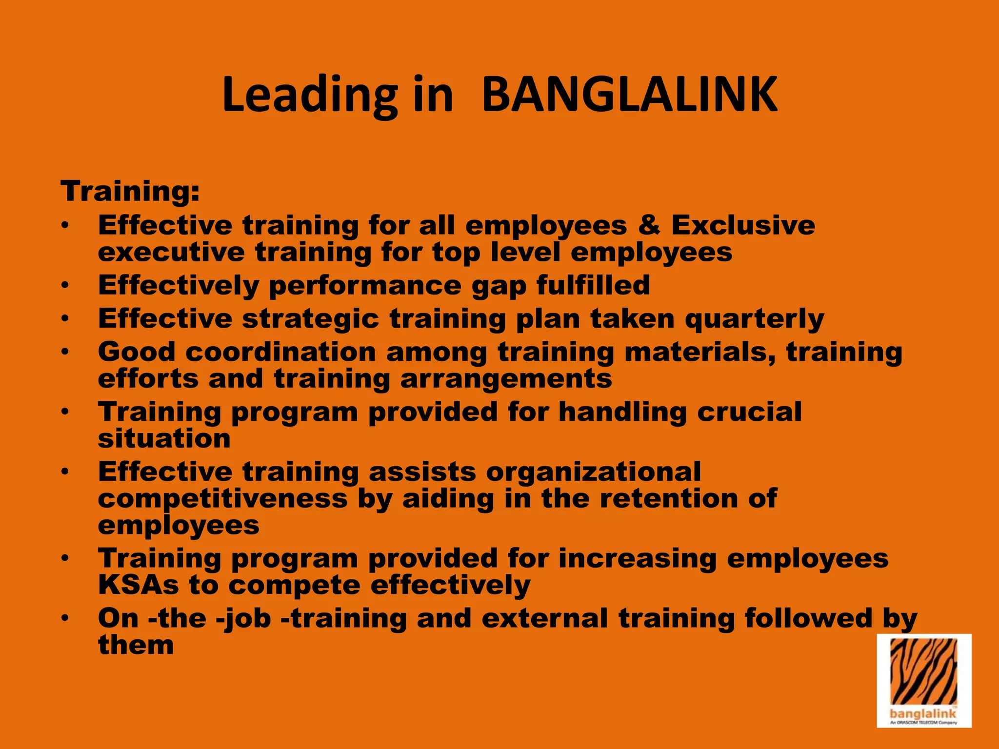 Leading in BANGLALINK
Training:
• Effective training for all employees & Exclusive
executive training for top level employees
• Effectively performance gap fulfilled
• Effective strategic training plan taken quarterly
• Good coordination among training materials, training
efforts and training arrangements
• Training program provided for handling crucial
situation
• Effective training assists organizational
competitiveness by aiding in the retention of
employees
• Training program provided for increasing employees
KSAs to compete effectively
• On -the -job -training and external training followed by
them

 