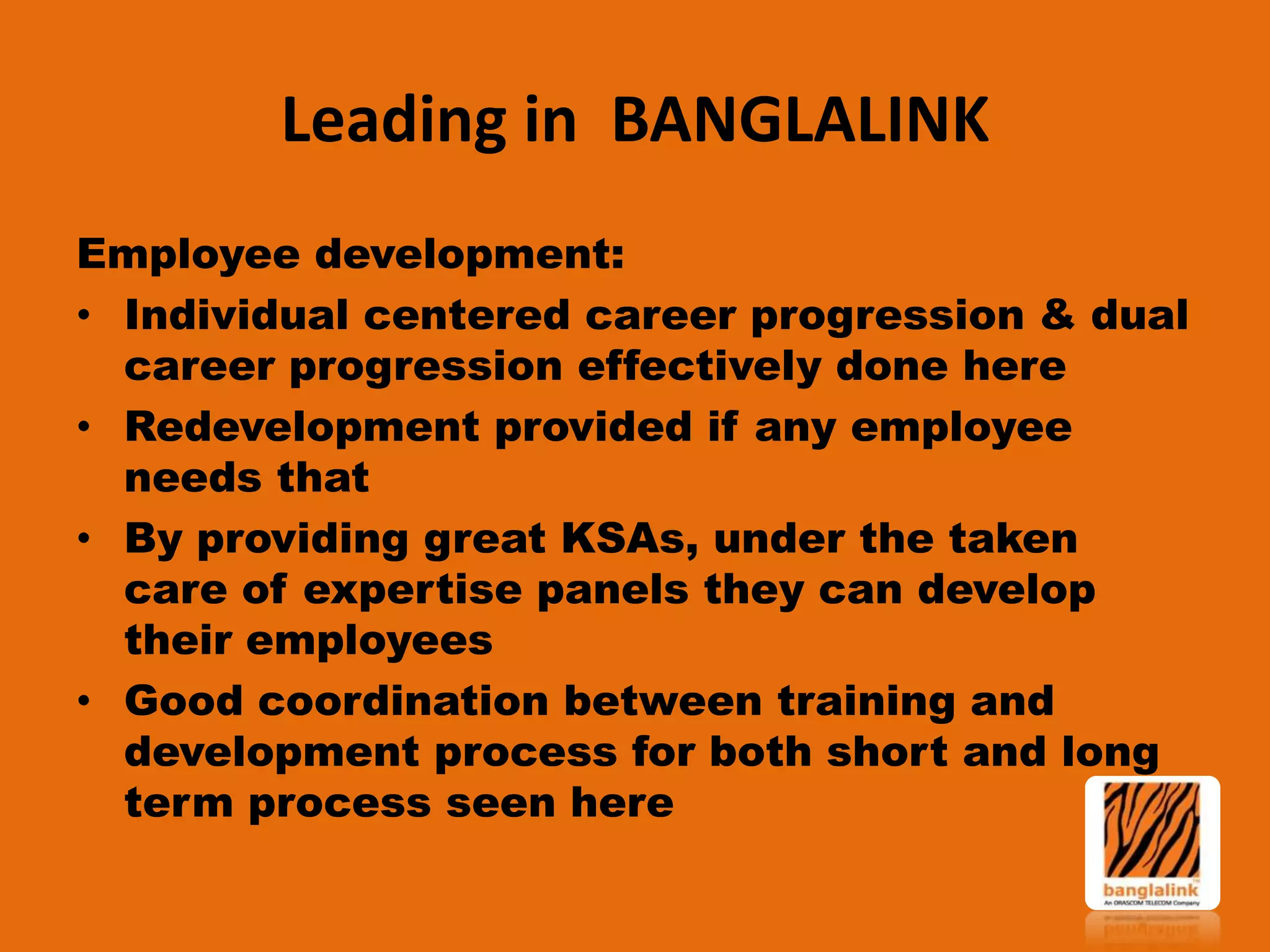 Leading in BANGLALINK
Employee development:
• Individual centered career progression & dual
career progression effectively done here
• Redevelopment provided if any employee
needs that
• By providing great KSAs, under the taken
care of expertise panels they can develop
their employees
• Good coordination between training and
development process for both short and long
term process seen here

 