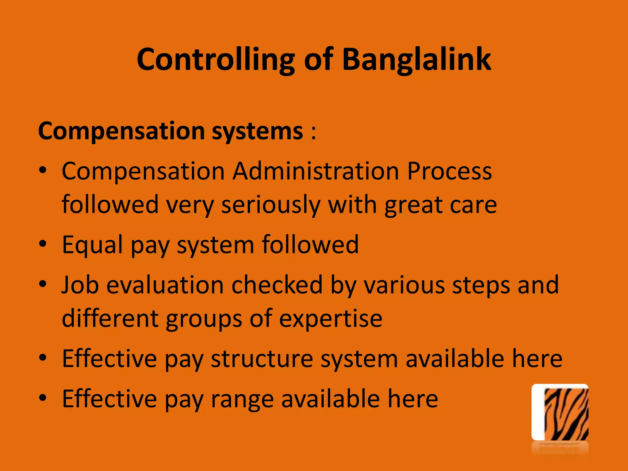 Controlling of Banglalink
Compensation systems :
• Compensation Administration Process
followed very seriously with great care
• Equal pay system followed
• Job evaluation checked by various steps and
different groups of expertise
• Effective pay structure system available here
• Effective pay range available here

 
