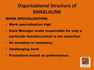 Organizational Structure of
BANGLALINK
WORK SPECIALIZATION:

• Work specialization high
• Each Manager made responsible for only a
particular function,which is his expertise.

• No boredom or monotony
• Challenging work
• Promotions based on performance.

 