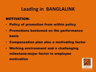 Leading in BANGLALINK
MOTIVATION:
• Policy of promotion from within policy
• Promotions bestowed on the performance
basis

• Compensation plan also a motivating factor
• Working environment and a challenging
milestone-major factor in employee

motivation

 